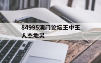84995澳门论坛王中王人杰地灵(84995澳门论坛资料大全四不像)